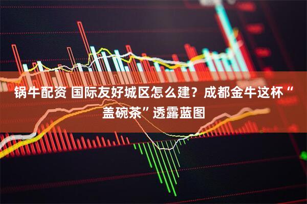 锅牛配资 国际友好城区怎么建？成都金牛这杯“盖碗茶”透露蓝图