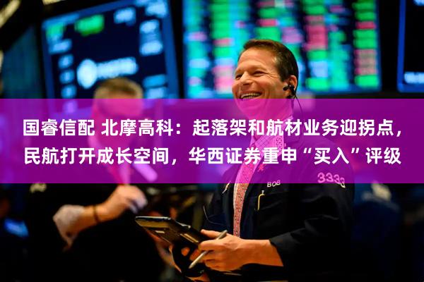 国睿信配 北摩高科：起落架和航材业务迎拐点，民航打开成长空间，华西证券重申“买入”评级