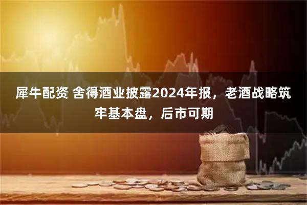 犀牛配资 舍得酒业披露2024年报,老酒战略筑牢基本盘,后市可期