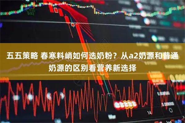 五五策略 春寒料峭如何选奶粉？从a2奶源和普通奶源的区别看营养新选择