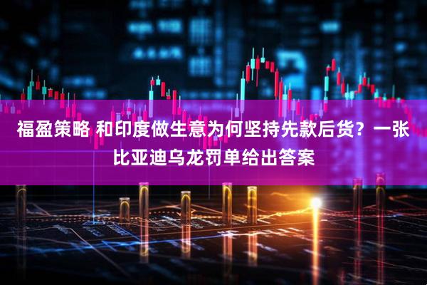 福盈策略 和印度做生意为何坚持先款后货?一张比亚迪乌龙罚单给出答案