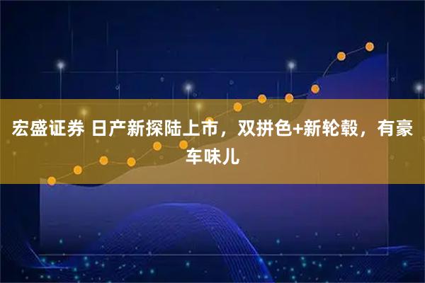 宏盛证券 日产新探陆上市,双拼色+新轮毂,有豪车味儿