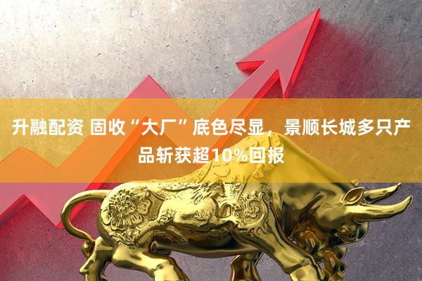 升融配资 固收“大厂”底色尽显，景顺长城多只产品斩获超10%回报