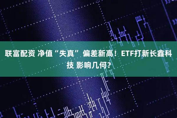 联富配资 净值“失真” 偏差新高！ETF打新长鑫科技 影响几何？