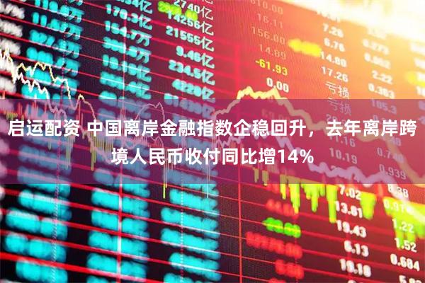 启运配资 中国离岸金融指数企稳回升，去年离岸跨境人民币收付同比增14%