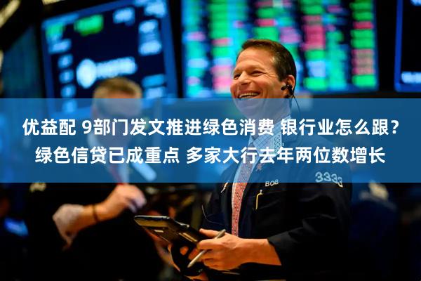 优益配 9部门发文推进绿色消费 银行业怎么跟?绿色信贷已成重点 多家大行去年两位数增长