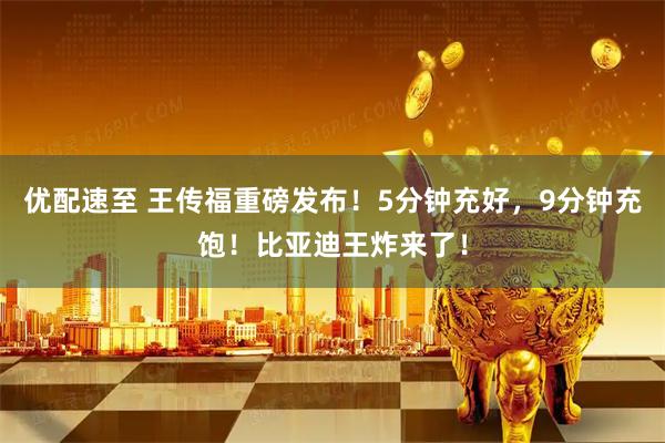 优配速至 王传福重磅发布！5分钟充好，9分钟充饱！比亚迪王炸来了！
