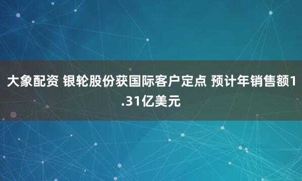 大象配资 银轮股份获国际客户定点 预计年销售额1.31亿美元