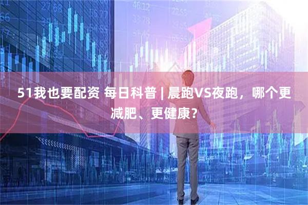 51我也要配资 每日科普 | 晨跑VS夜跑，哪个更减肥、更健康？