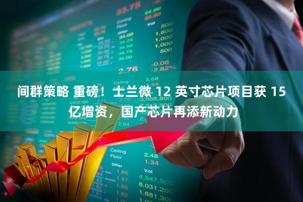 间群策略 重磅！士兰微 12 英寸芯片项目获 15 亿增资，国产芯片再添新动力