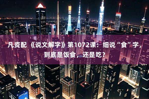 凡资配 《说文解字》第1072课：细说“食”字，到底是饭食，还是吃？