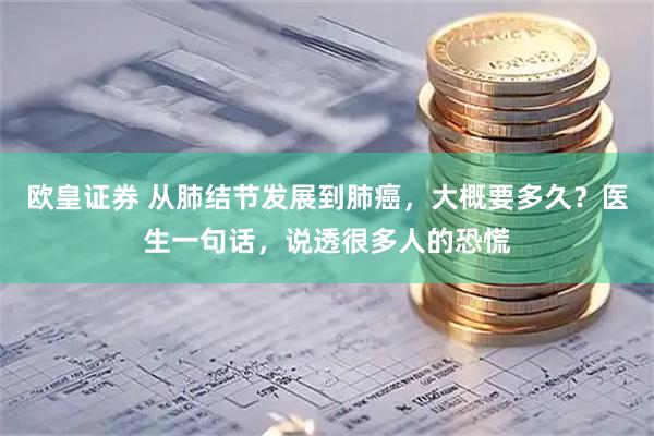 欧皇证券 从肺结节发展到肺癌，大概要多久？医生一句话，说透很多人的恐慌