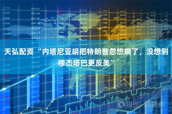 天弘配资 “内塔尼亚胡把特朗普忽悠瘸了，没想到穆杰塔巴更反美”