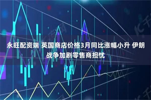 永旺配资端 英国商店价格3月同比涨幅小升 伊朗战争加剧零售商担忧