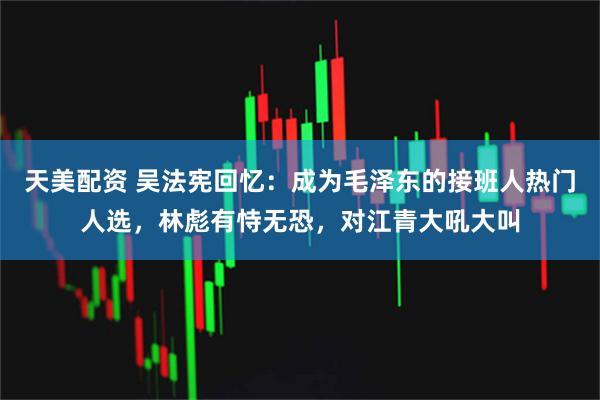 天美配资 吴法宪回忆：成为毛泽东的接班人热门人选，林彪有恃无恐，对江青大吼大叫