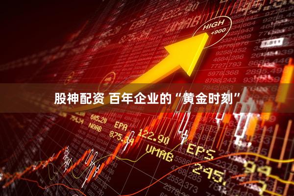 股神配资 百年企业的“黄金时刻”