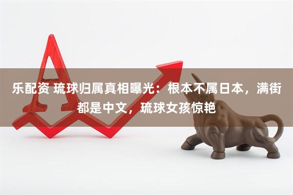 乐配资 琉球归属真相曝光：根本不属日本，满街都是中文，琉球女孩惊艳