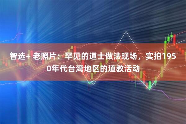 智选+ 老照片：罕见的道士做法现场，实拍1950年代台湾地区的道教活动