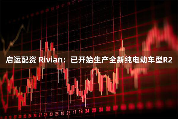 启运配资 Rivian：已开始生产全新纯电动车型R2