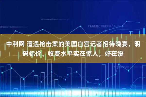 中利网 遭遇枪击案的美国白宫记者招待晚宴，明码标价、收费水平实在惊人，好在没