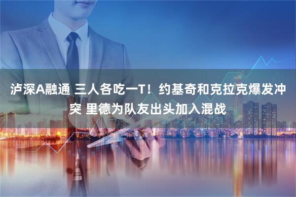 泸深A融通 三人各吃一T！约基奇和克拉克爆发冲突 里德为队友出头加入混战