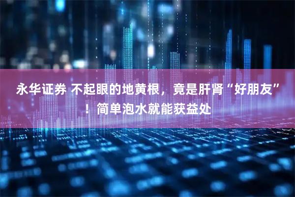 永华证券 不起眼的地黄根，竟是肝肾“好朋友”！简单泡水就能获益处