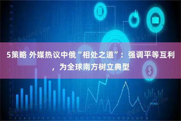 5策略 外媒热议中俄“相处之道”：强调平等互利，为全球南方树立典型