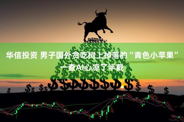 华信投资 男子国外贪吃树上掉落的“青色小苹果”一查AI心凉了半截