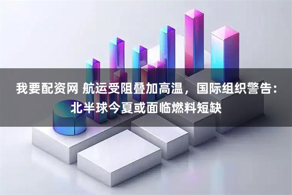 我要配资网 航运受阻叠加高温，国际组织警告：北半球今夏或面临燃料短缺
