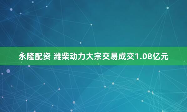 永隆配资 潍柴动力大宗交易成交1.08亿元