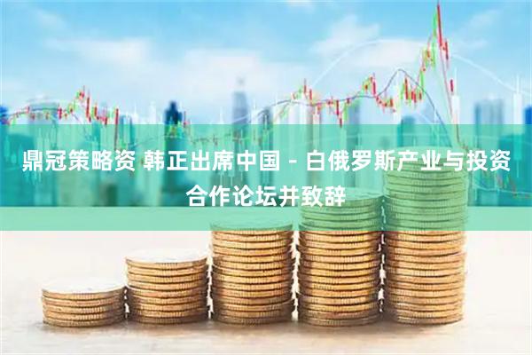 鼎冠策略资 韩正出席中国－白俄罗斯产业与投资合作论坛并致辞