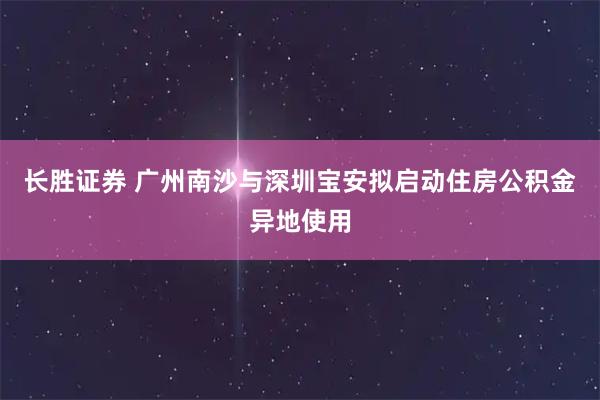 长胜证券 广州南沙与深圳宝安拟启动住房公积金异地使用