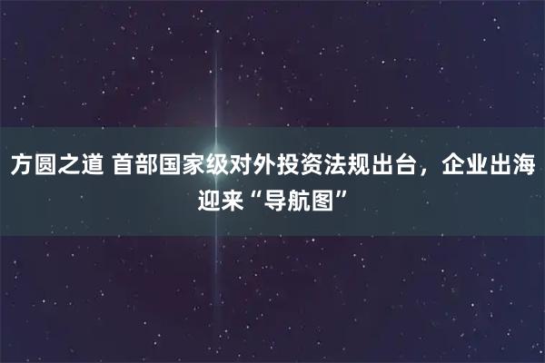 方圆之道 首部国家级对外投资法规出台，企业出海迎来“导航图”