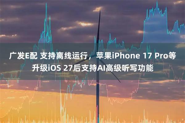 广发E配 支持离线运行，苹果iPhone 17 Pro等升级iOS 27后支持AI高级听写功能