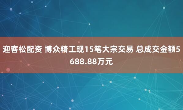迎客松配资 博众精工现15笔大宗交易 总成交金额5688.88万元