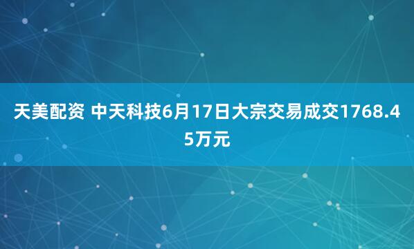 天美配资 中天科技6月17日大宗交易成交1768.45万元