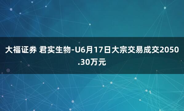 大福证券 君实生物-U6月17日大宗交易成交2050.30万元