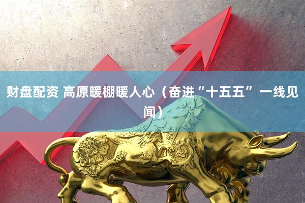 财盘配资 高原暖棚暖人心（奋进“十五五” 一线见闻）