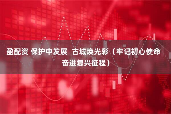 盈配资 保护中发展  古城焕光彩（牢记初心使命  奋进复兴征程）