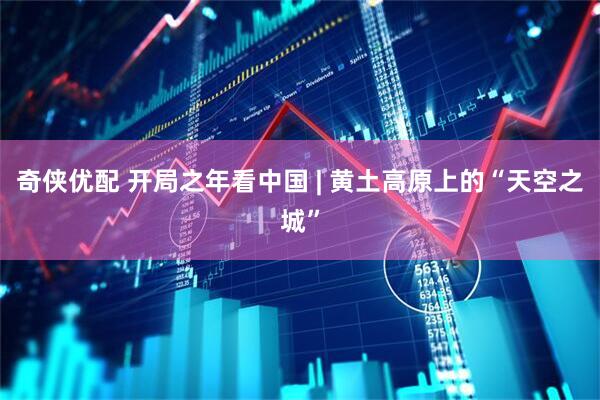 奇侠优配 开局之年看中国 | 黄土高原上的“天空之城”