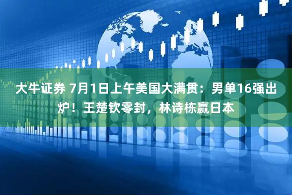 大牛证券 7月1日上午美国大满贯：男单16强出炉！王楚钦零封，林诗栋赢日本