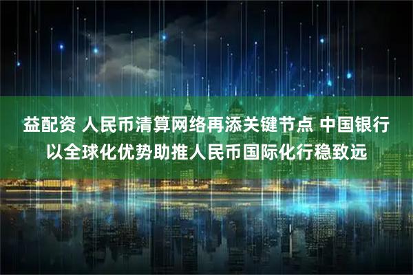 益配资 人民币清算网络再添关键节点 中国银行以全球化优势助推人民币国际化行稳致远