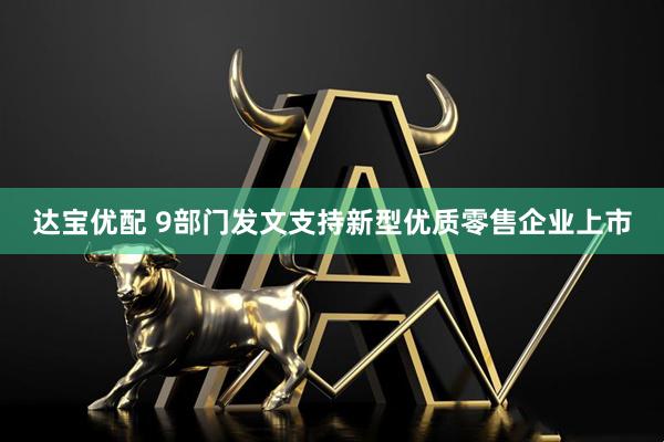 达宝优配 9部门发文支持新型优质零售企业上市