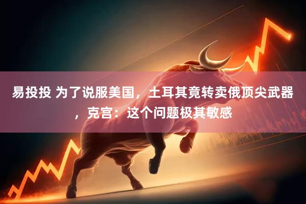 易投投 为了说服美国，土耳其竟转卖俄顶尖武器，克宫：这个问题极其敏感
