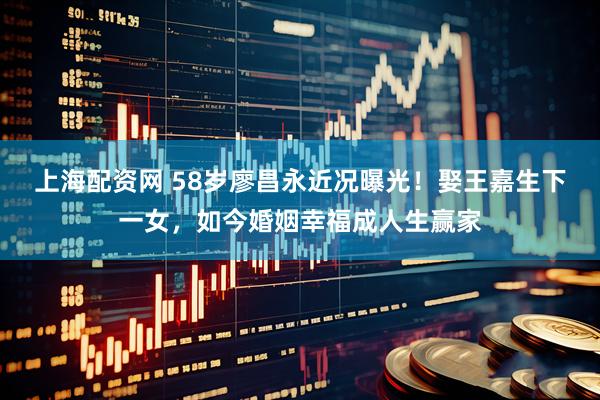 上海配资网 58岁廖昌永近况曝光！娶王嘉生下一女，如今婚姻幸福成人生赢家