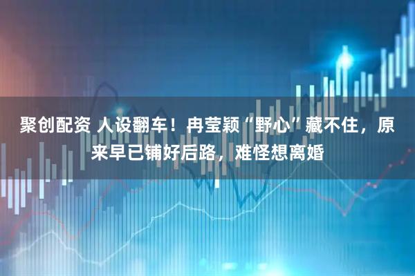 聚创配资 人设翻车！冉莹颖“野心”藏不住，原来早已铺好后路，难怪想离婚