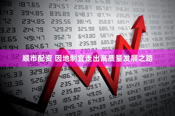 顺市配资 因地制宜走出高质量发展之路