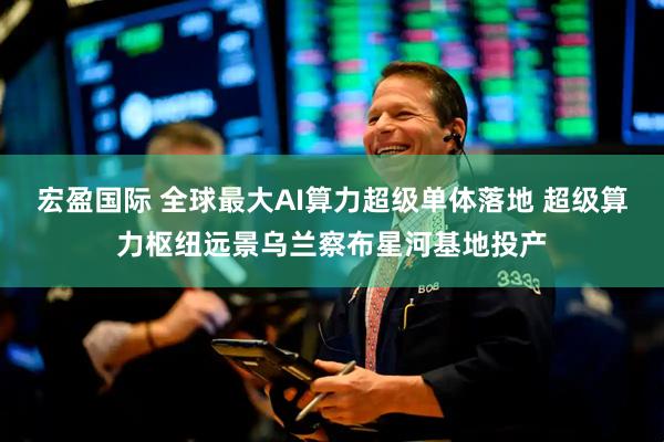 宏盈国际 全球最大AI算力超级单体落地 超级算力枢纽远景乌兰察布星河基地投产
