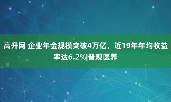 高升网 企业年金规模突破4万亿，近19年年均收益率达6.2%|晋观医养