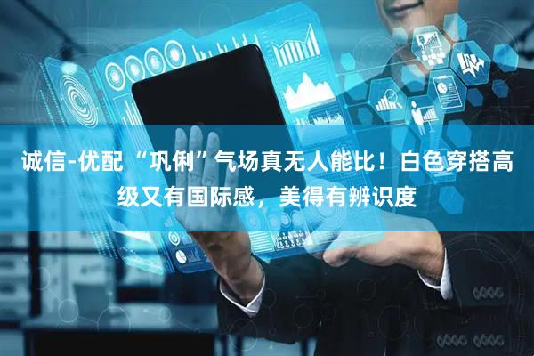 诚信-优配 “巩俐”气场真无人能比！白色穿搭高级又有国际感，美得有辨识度